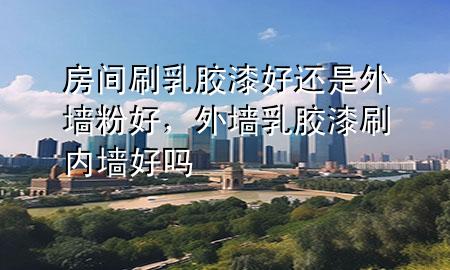 房間刷乳膠漆好還是外墻粉好，外墻乳膠漆刷內(nèi)墻好嗎