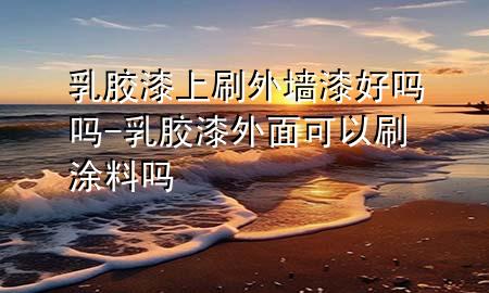 乳膠漆上刷外墻漆好嗎嗎-乳膠漆外面可以刷涂料嗎
