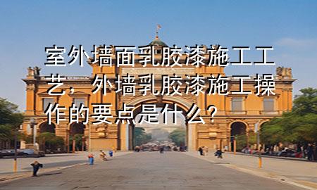 室外墻面乳膠漆施工工藝，外墻乳膠漆施工操作的要點是什么?