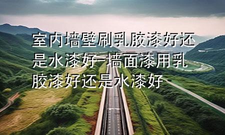 室內(nèi)墻壁刷乳膠漆好還是水漆好-墻面漆用乳膠漆好還是水漆好