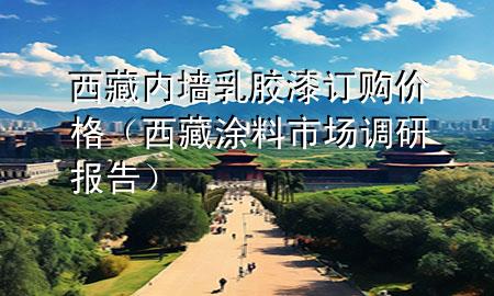 西藏內墻乳膠漆訂購價格（西藏涂料市場調研報告）