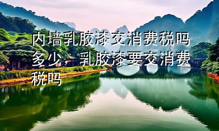 內(nèi)墻乳膠漆交消費稅嗎多少，乳膠漆要交消費稅嗎