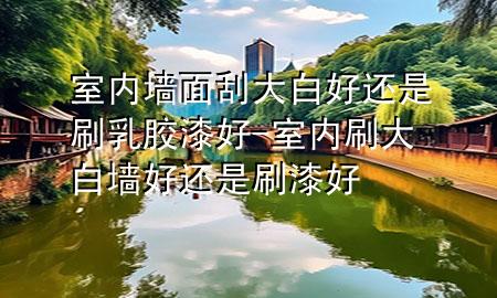 室內(nèi)墻面刮大白好還是刷乳膠漆好-室內(nèi)刷大白墻好還是刷漆好