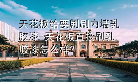 天花板給要?jiǎng)∷?nèi)墻乳膠漆-天花板直接刷乳膠漆怎么樣?