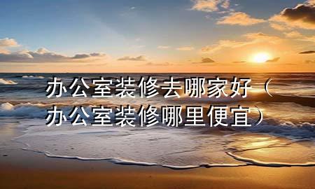 辦公室裝修去哪家好（辦公室裝修哪里便宜）