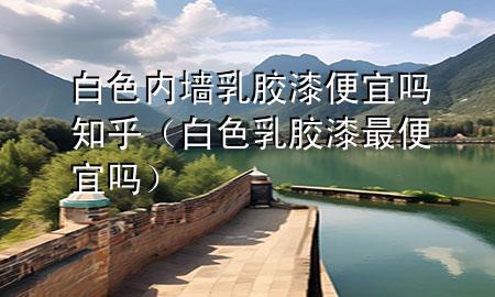 白色內(nèi)墻乳膠漆便宜嗎知乎（白色乳膠漆最便宜嗎）