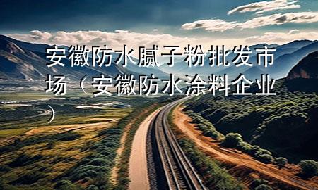 安徽防水膩?zhàn)臃叟l(fā)市場（安徽防水涂料企業(yè)）