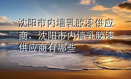 沈陽市內墻乳膠漆供應商，沈陽市內墻乳膠漆供應商有哪些