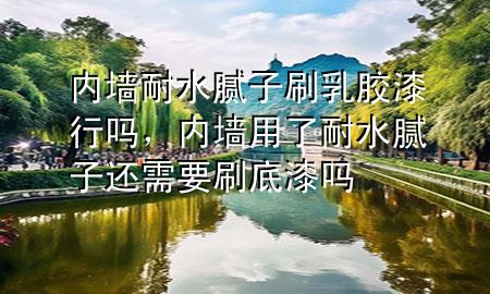 內(nèi)墻耐水膩?zhàn)铀⑷槟z漆行嗎，內(nèi)墻用了耐水膩?zhàn)舆€需要刷底漆嗎