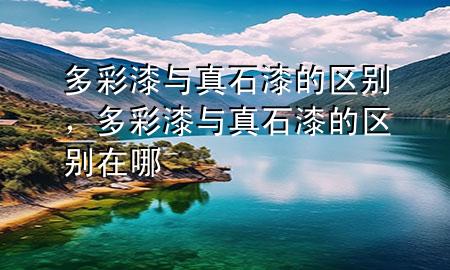多彩漆與真石漆的區(qū)別，多彩漆與真石漆的區(qū)別在哪
