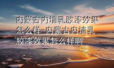 內(nèi)蒙古內(nèi)墻乳膠漆效果怎么樣-內(nèi)蒙古內(nèi)墻乳膠漆效果怎么樣啊