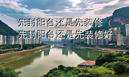 先封陽臺(tái)還是先裝修（先封陽臺(tái)還是先裝修好）