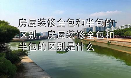 房屋裝修全包和半包的區(qū)別，房屋裝修全包和半包的區(qū)別是什么