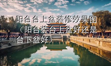 陽臺(tái)臺(tái)上盆裝修效果圖（陽臺(tái)裝臺(tái)上盆好還是臺(tái)下盆好）