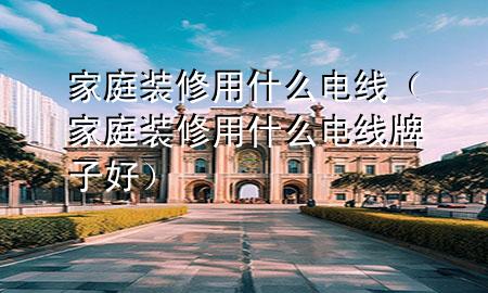 家庭裝修用什么電線（家庭裝修用什么電線牌子好）