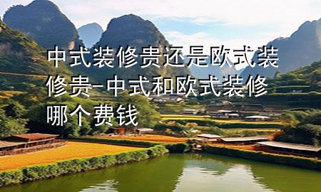 中式裝修貴還是歐式裝修貴-中式和歐式裝修哪個(gè)費(fèi)錢