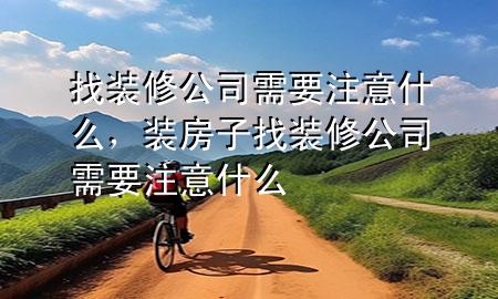 找裝修公司需要注意什么，裝房子找裝修公司需要注意什么