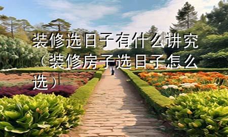 裝修選日子有什么講究（裝修房子選日子怎么選）