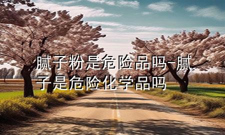 膩?zhàn)臃凼俏ｋU(xiǎn)品嗎-膩?zhàn)邮俏ｋU(xiǎn)化學(xué)品嗎