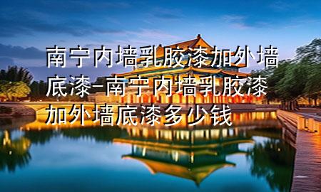 南寧內(nèi)墻乳膠漆加外墻底漆-南寧內(nèi)墻乳膠漆加外墻底漆多少錢