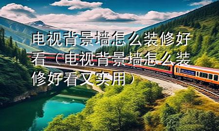 電視背景墻怎么裝修好看（電視背景墻怎么裝修好看又實用）