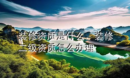 裝修資質(zhì)是什么，裝修二級(jí)資質(zhì)怎么辦理
