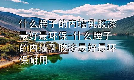 什么牌子的內(nèi)墻乳膠漆最好最環(huán)保-什么牌子的內(nèi)墻乳膠漆最好最環(huán)保耐用