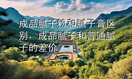 成品膩子粉和膩子膏區(qū)別，成品膩子和普通膩子的差價