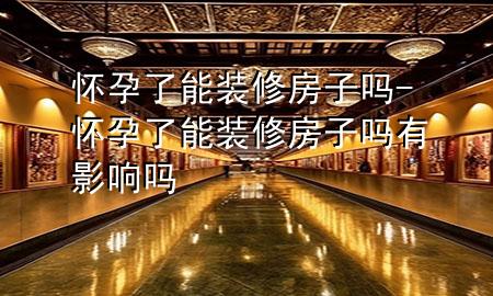 懷孕了能裝修房子嗎-懷孕了能裝修房子嗎有影響嗎