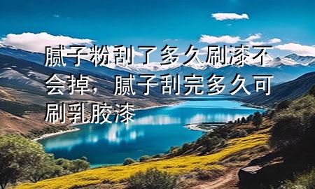 膩子粉刮了多久刷漆不會掉，膩子刮完多久可刷乳膠漆