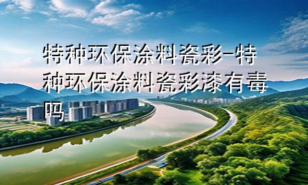 特種環(huán)保涂料瓷彩-特種環(huán)保涂料瓷彩漆有毒嗎