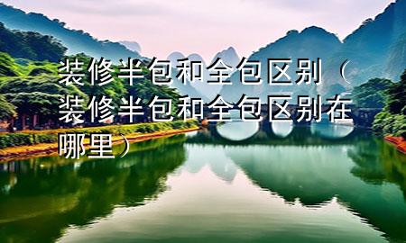 裝修半包和全包區(qū)別（裝修半包和全包區(qū)別在哪里）