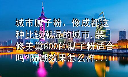 城市膩?zhàn)臃?，像成都這種比較潮濕的城市,裝修美巢800的膩?zhàn)臃圻m合嗎?防潮效果怎么樣...
