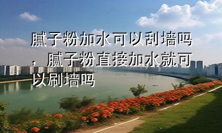 膩子粉加水可以刮墻嗎，膩子粉直接加水就可以刷墻嗎