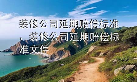 裝修公司延期賠償標(biāo)準(zhǔn)，裝修公司延期賠償標(biāo)準(zhǔn)文件