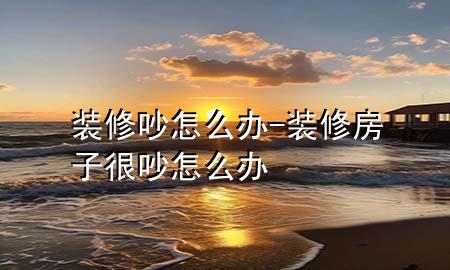 裝修吵怎么辦-裝修房子很吵怎么辦