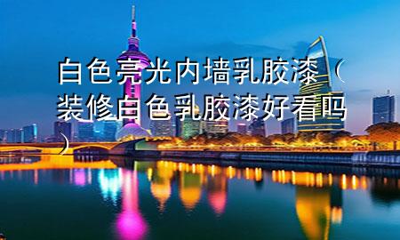 白色亮光內墻乳膠漆（裝修白色乳膠漆好看嗎）