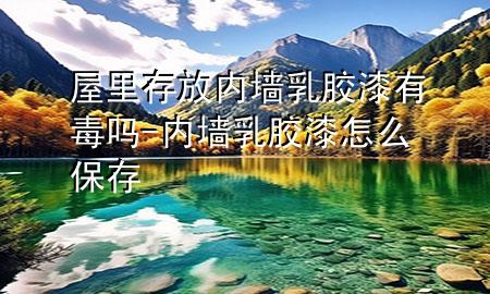 屋里存放內墻乳膠漆有毒嗎-內墻乳膠漆怎么保存