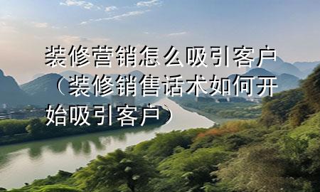 裝修營銷怎么吸引客戶（裝修銷售話術如何開始吸引客戶）