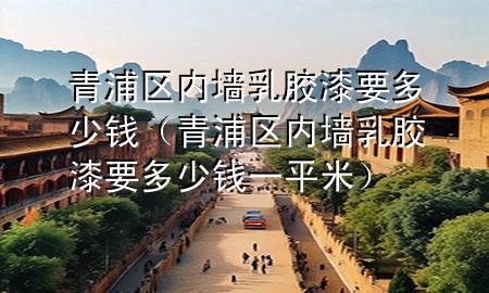 青浦區(qū)內(nèi)墻乳膠漆要多少錢（青浦區(qū)內(nèi)墻乳膠漆要多少錢一平米）