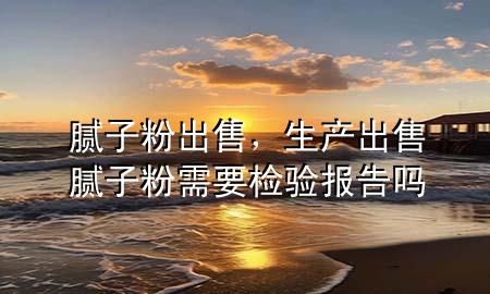 膩?zhàn)臃?出售，生產(chǎn)出售膩?zhàn)臃坌枰獧z驗(yàn)報(bào)告嗎