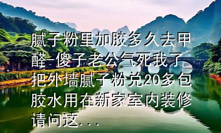 膩子粉里加膠多久去甲醛-傻子老公氣死我了把外墻膩子粉兌20多包膠水用在新家室內(nèi)裝修請問這...