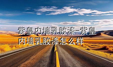 紫皇內(nèi)墻乳膠漆-紫皇內(nèi)墻乳膠漆怎么樣