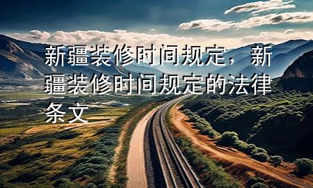 新疆裝修時(shí)間規(guī)定，新疆裝修時(shí)間規(guī)定的法律條文