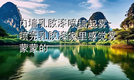 內墻乳膠漆噴墻起霧-噴完乳膠漆家里感覺霧蒙蒙的