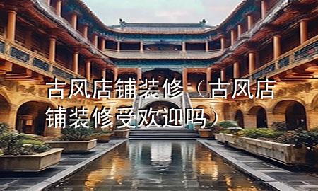 古風(fēng)店鋪裝修（古風(fēng)店鋪裝修受歡迎嗎）