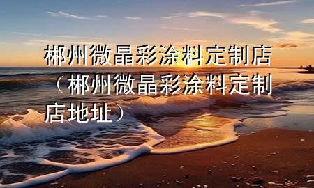 郴州微晶彩涂料定制店（郴州微晶彩涂料定制店地址）
