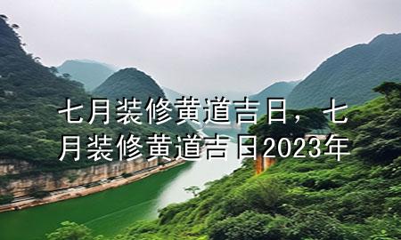 七月裝修黃道吉日，七月裝修黃道吉日2023年