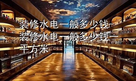 裝修水電一般多少錢-裝修水電一般多少錢一平方米