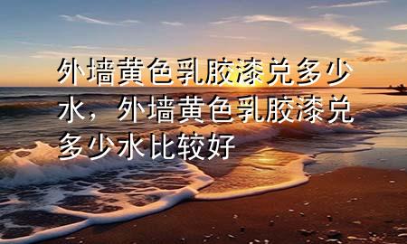 外墻黃色乳膠漆兌多少水，外墻黃色乳膠漆兌多少水比較好